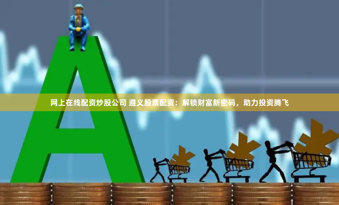 网上在线配资炒股公司 遵义股票配资：解锁财富新密码，助力投资腾飞