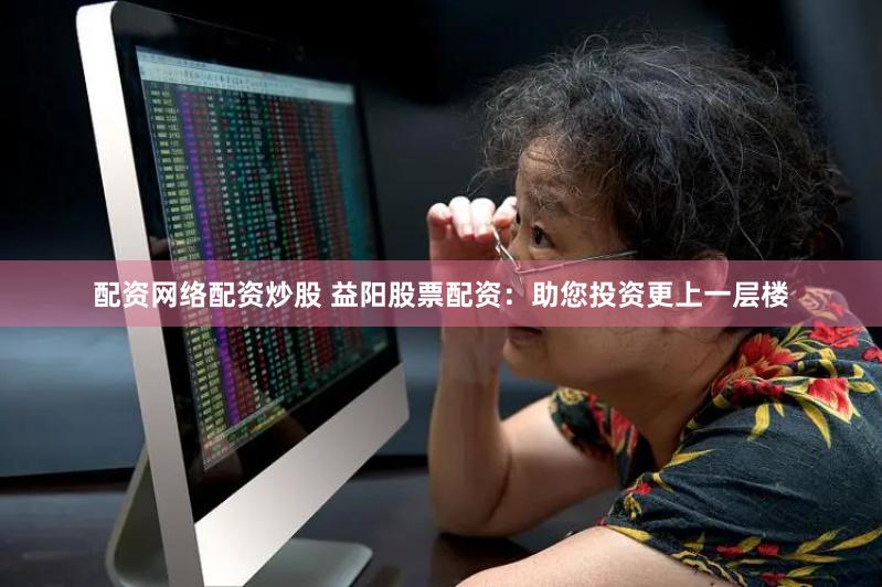 配资网络配资炒股 益阳股票配资：助您投资更上一层楼