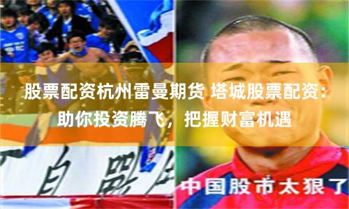 股票配资杭州雷曼期货 塔城股票配资：助你投资腾飞，把握财富机遇