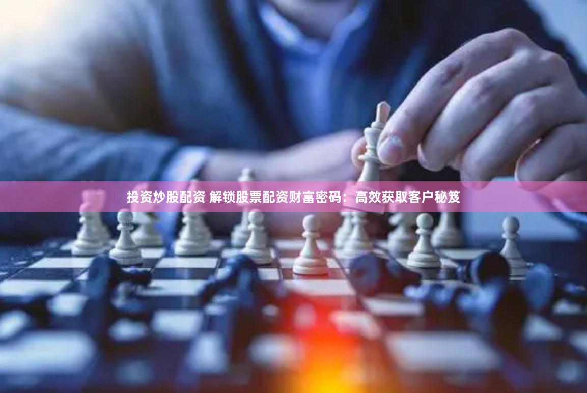 投资炒股配资 解锁股票配资财富密码：高效获取客户秘笈