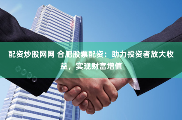 配资炒股网网 合肥股票配资：助力投资者放大收益，实现财富增值
