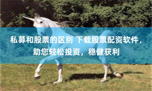 私募和股票的区别 下载股票配资软件，助您轻松投资，稳健获利