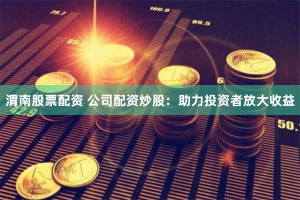 渭南股票配资 公司配资炒股：助力投资者放大收益