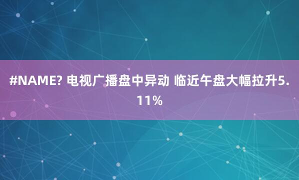 #NAME? 电视广播盘中异动 临近午盘大幅拉升5.11%