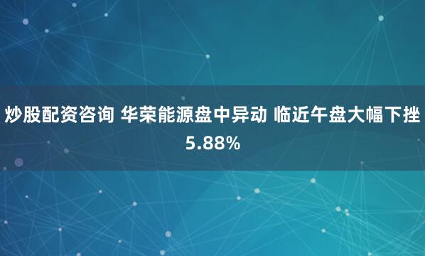 炒股配资咨询 华荣能源盘中异动 临近午盘大幅下挫5.88%
