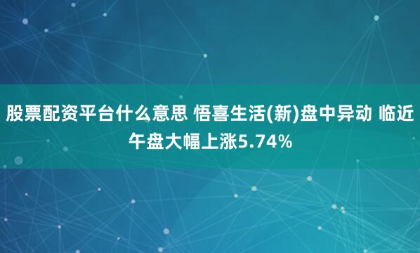 股票配资平台什么意思 悟喜生活(新)盘中异动 临近午盘大幅上涨5.74%