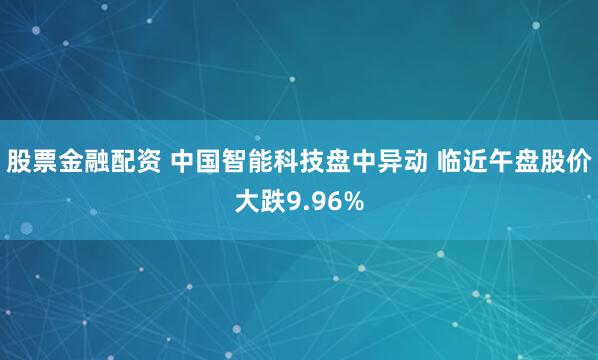 股票金融配资 中国智能科技盘中异动 临近午盘股价大跌9.96%