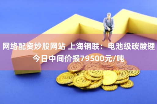 网络配资炒股网站 上海钢联：电池级碳酸锂今日中间价报79500元/吨