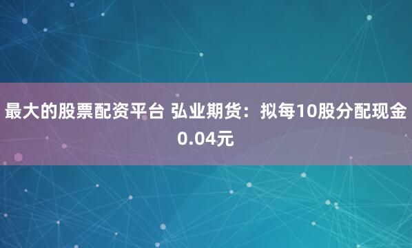 最大的股票配资平台 弘业期货：拟每10股分配现金0.04元