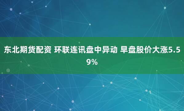 东北期货配资 环联连讯盘中异动 早盘股价大涨5.59%