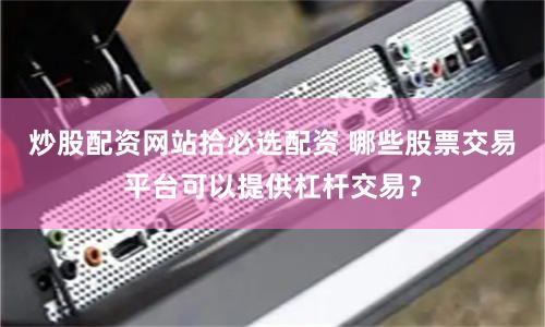 炒股配资网站拾必选配资 哪些股票交易平台可以提供杠杆交易？