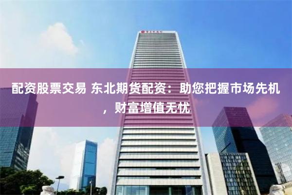 配资股票交易 东北期货配资：助您把握市场先机，财富增值无忧