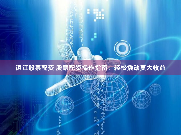 镇江股票配资 股票配资操作指南：轻松撬动更大收益