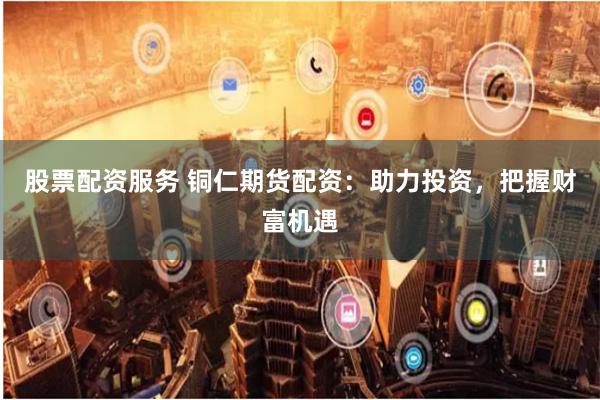股票配资服务 铜仁期货配资:助力投资,把握财富机遇