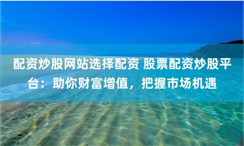 配资炒股网站选择配资 股票配资炒股平台：助你财富增值，把握市场机遇
