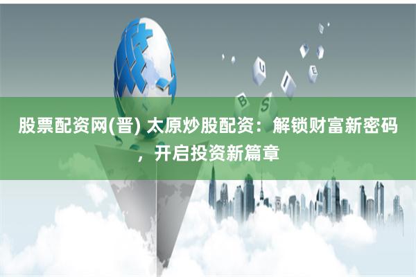 股票配资网(晋) 太原炒股配资：解锁财富新密码，开启投资新篇章