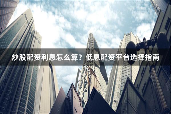炒股配资利息怎么算？低息配资平台选择指南