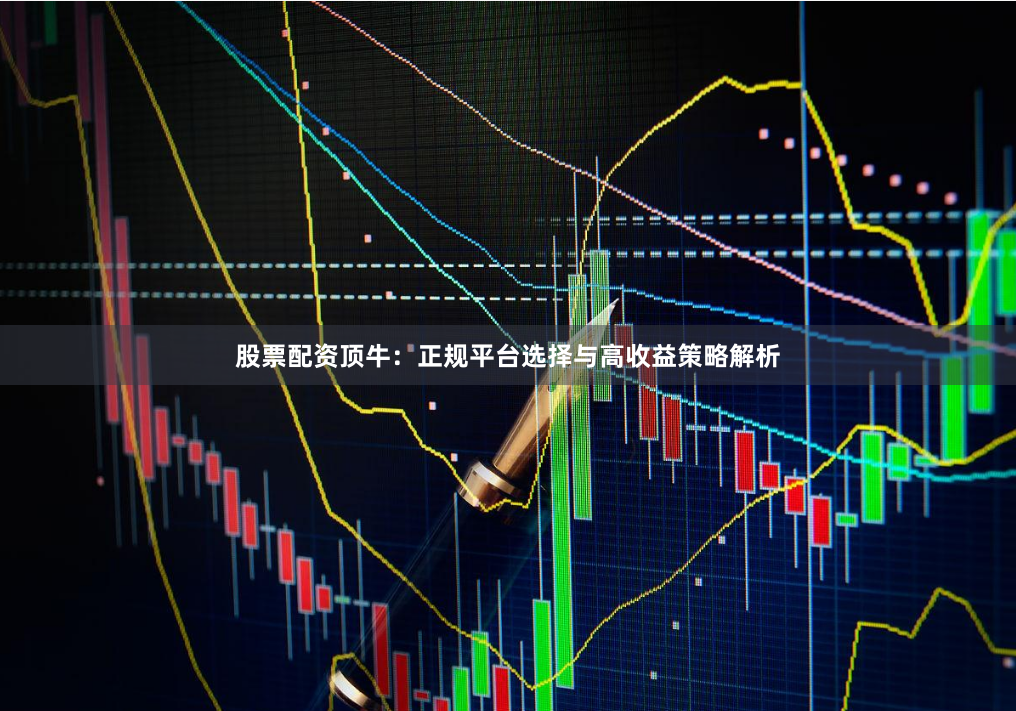 股票配资顶牛：正规平台选择与高收益策略解析