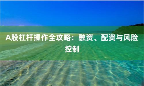 A股杠杆操作全攻略:融资、配资与风险控制