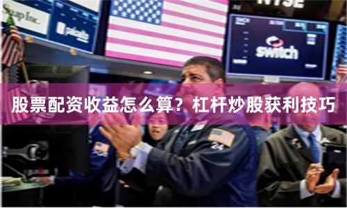 股票配资收益怎么算？杠杆炒股获利技巧